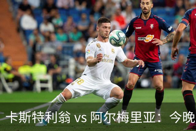 卡斯特利翁 vs 阿尔梅里亚：今晚21:00谁能迈出重返西甲的关键一步？