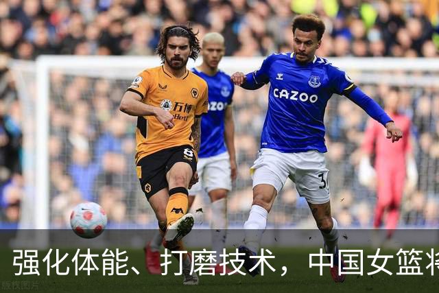 强化体能、打磨技术，中国女篮将迎实战检验