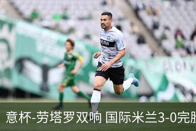 意杯-劳塔罗双响 国际米兰3-0完胜AC米兰挺进决赛
