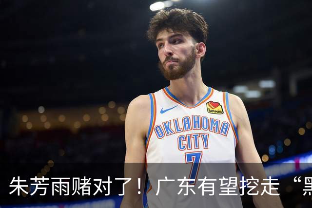 朱芳雨赌对了！广东有望挖走“黑硬”中锋，曾轰24+10+7打服杜锋