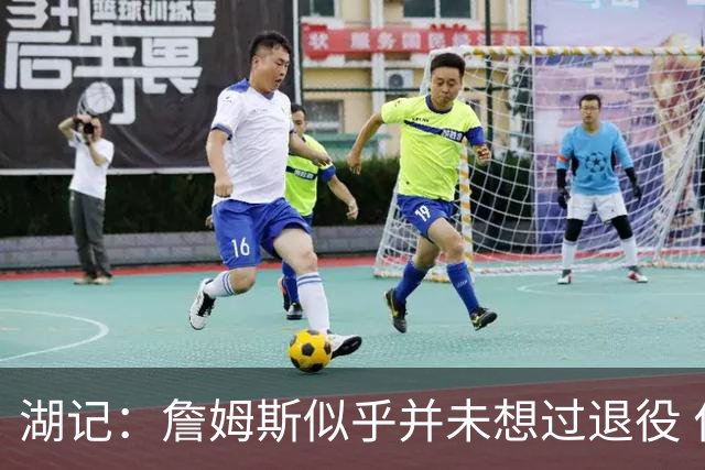 湖记：詹姆斯似乎并未想过退役 作为头号核心赢火箭让他重焕活力
