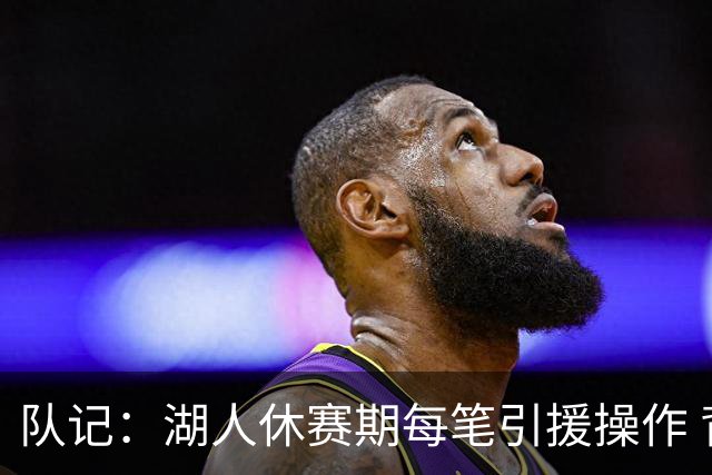 队记：湖人休赛期每笔引援操作 背后都有东契奇的诉求烙印