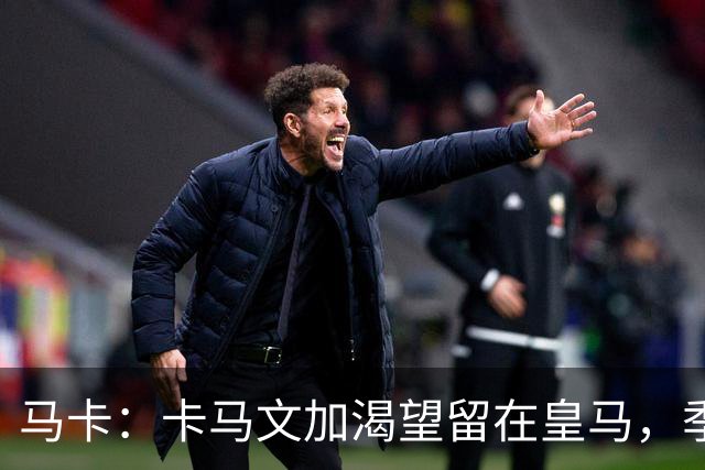 马卡：卡马文加渴望留在皇马，季前备战将成为对他的严峻考验