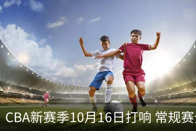 CBA新赛季10月16日打响 常规赛分三个阶段共46轮
